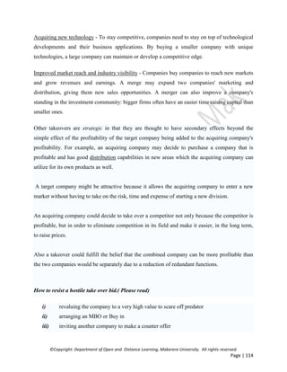 ©Copyright: Department of Open and Distance Learning, Makerere University. All rights reserved.
Page | 114
Acquiring new technology - To stay competitive, companies need to stay on top of technological
developments and their business applications. By buying a smaller company with unique
technologies, a large company can maintain or develop a competitive edge.
Improved market reach and industry visibility - Companies buy companies to reach new markets
and grow revenues and earnings. A merge may expand two companies' marketing and
distribution, giving them new sales opportunities. A merger can also improve a company's
standing in the investment community: bigger firms often have an easier time raising capital than
smaller ones.
Other takeovers are strategic in that they are thought to have secondary effects beyond the
simple effect of the profitability of the target company being added to the acquiring company's
profitability. For example, an acquiring company may decide to purchase a company that is
profitable and has good distribution capabilities in new areas which the acquiring company can
utilize for its own products as well.
A target company might be attractive because it allows the acquiring company to enter a new
market without having to take on the risk, time and expense of starting a new division.
An acquiring company could decide to take over a competitor not only because the competitor is
profitable, but in order to eliminate competition in its field and make it easier, in the long term,
to raise prices.
Also a takeover could fulfill the belief that the combined company can be more profitable than
the two companies would be separately due to a reduction of redundant functions.
How to resist a hostile take over bid.( Please read)
i) revaluing the company to a very high value to scare off predator
ii) arranging an MBO or Buy in
iii) inviting another company to make a counter offer
 