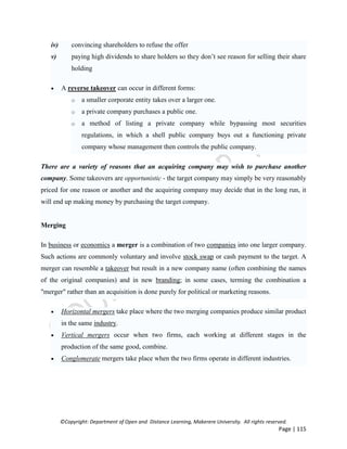 ©Copyright: Department of Open and Distance Learning, Makerere University. All rights reserved.
Page | 115
iv) convincing shareholders to refuse the offer
v) paying high dividends to share holders so they don’t see reason for selling their share
holding
 A reverse takeover can occur in different forms:
o a smaller corporate entity takes over a larger one.
o a private company purchases a public one.
o a method of listing a private company while bypassing most securities
regulations, in which a shell public company buys out a functioning private
company whose management then controls the public company.
There are a variety of reasons that an acquiring company may wish to purchase another
company. Some takeovers are opportunistic - the target company may simply be very reasonably
priced for one reason or another and the acquiring company may decide that in the long run, it
will end up making money by purchasing the target company.
Merging
In business or economics a merger is a combination of two companies into one larger company.
Such actions are commonly voluntary and involve stock swap or cash payment to the target. A
merger can resemble a takeover but result in a new company name (often combining the names
of the original companies) and in new branding; in some cases, terming the combination a
"merger" rather than an acquisition is done purely for political or marketing reasons.
 Horizontal mergers take place where the two merging companies produce similar product
in the same industry.
 Vertical mergers occur when two firms, each working at different stages in the
production of the same good, combine.
 Conglomerate mergers take place when the two firms operate in different industries.
 