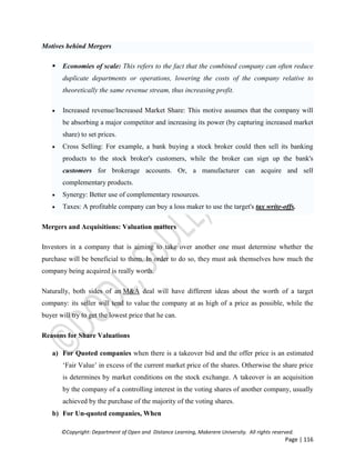 ©Copyright: Department of Open and Distance Learning, Makerere University. All rights reserved.
Page | 116
Motives behind Mergers
 Economies of scale: This refers to the fact that the combined company can often reduce
duplicate departments or operations, lowering the costs of the company relative to
theoretically the same revenue stream, thus increasing profit.
 Increased revenue/Increased Market Share: This motive assumes that the company will
be absorbing a major competitor and increasing its power (by capturing increased market
share) to set prices.
 Cross Selling: For example, a bank buying a stock broker could then sell its banking
products to the stock broker's customers, while the broker can sign up the bank's
customers for brokerage accounts. Or, a manufacturer can acquire and sell
complementary products.
 Synergy: Better use of complementary resources.
 Taxes: A profitable company can buy a loss maker to use the target's tax write-offs.
Mergers and Acquisitions: Valuation matters
Investors in a company that is aiming to take over another one must determine whether the
purchase will be beneficial to them. In order to do so, they must ask themselves how much the
company being acquired is really worth.
Naturally, both sides of an M&A deal will have different ideas about the worth of a target
company: its seller will tend to value the company at as high of a price as possible, while the
buyer will try to get the lowest price that he can.
Reasons for Share Valuations
a) For Quoted companies when there is a takeover bid and the offer price is an estimated
‘Fair Value’ in excess of the current market price of the shares. Otherwise the share price
is determines by market conditions on the stock exchange. A takeover is an acquisition
by the company of a controlling interest in the voting shares of another company, usually
achieved by the purchase of the majority of the voting shares.
b) For Un-quoted companies, When
 