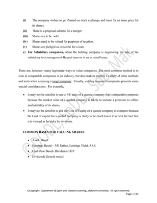©Copyright: Department of Open and Distance Learning, Makerere University. All rights reserved.
Page | 117
(i) The company wishes to get floated on stock exchange and must fix an issue price for
its shares.
(ii) There is a proposal scheme for a merger
(iii) Shares are to be sold
(iv) Shares need to be valued for purposes of taxation.
(v) Shares are pledged as collateral for a loan.
c) For Subsidiary companies, when the holding company is negotiating the sale of the
subsidiary to a management Buyout team or to an external buyer.
There are, however, many legitimate ways to value companies. The most common method is to
look at comparable companies in an industry, but deal makers employ a variety of other methods
and tools when assessing a target company . Usually, valuing unquoted companies presents some
special considerations. For example,
 It may not be sensible to use a P/E ratio of a quoted company fopr comparative purposes
because the market value of a quoted company is likely to include a premium to reflect
marketability of its shares.
 It may not be sensible to use the Cost of Equity of a quoted company to compare because
the Cost of capital for a quoted company is likely to be much lower to reflect the fact that
it is viewed as les risky by investors.
COMMON BASES FOR VALUING SHARES
 Asset Based
 Earnings Based – P/E Ratios, Earnings Yield, ARR
 Cash flow Based- Dividends DCF
 Dividends Growth model
 