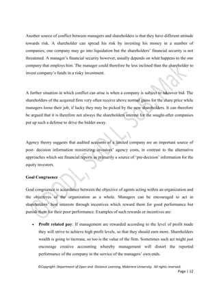 ©Copyright: Department of Open and Distance Learning, Makerere University. All rights reserved.
Page | 12
Another source of conflict between managers and shareholders is that they have different attitude
towards risk. A shareholder can spread his risk by investing his money in a number of
companies; one company may go into liquidation but the shareholders’ financial security is not
threatened. A manager’s financial security however, usually depends on what happens to the one
company that employs him. The manager could therefore be less inclined than the shareholder to
invest company’s funds in a risky investment.
A further situation in which conflict can arise is when a company is subject to takeover bid. The
shareholders of the acquired firm very often receive above normal gains for the share price while
managers loose their job, if lucky they may be picked by the new shareholders. It can therefore
be argued that it is therefore not always the shareholders interest for the sought-after companies
put up such a defense to drive the bidder away.
Agency theory suggests that audited accounts of a limited company are an important source of
post- decision information minimizing investors’ agency costs, in contrast to the alternative
approaches which see financial reports as primarily a source of ‘pre-decision’ information for the
equity investors.
Goal Congruence
Goal congruence is accordance between the objective of agents acting within an organization and
the objectives of the organization as a whole. Managers can be encouraged to act in
shareholders’ best interests through incentives which reward them for good performance but
punish them for their poor performance. Examples of such rewards or incentives are:
 Profit related pay: If management are rewarded according to the level of profit made
they will strive to achieve high profit levels, so that they should earn more. Shareholders
wealth is going to increase, so too is the value of the firm. Sometimes such act might just
encourage creative accounting whereby management will distort the reported
performance of the company in the service of the managers’ own ends.
 