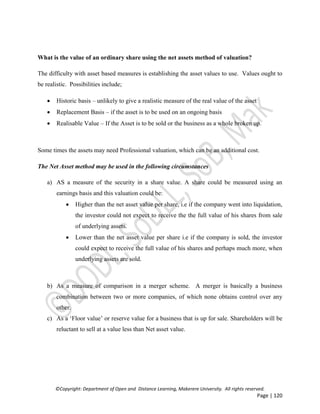 ©Copyright: Department of Open and Distance Learning, Makerere University. All rights reserved.
Page | 120
What is the value of an ordinary share using the net assets method of valuation?
The difficulty with asset based measures is establishing the asset values to use. Values ought to
be realistic. Possibilities include;
 Historic basis – unlikely to give a realistic measure of the real value of the asset
 Replacement Basis – if the asset is to be used on an ongoing basis
 Realisable Value – If the Asset is to be sold or the business as a whole broken up.
Some times the assets may need Professional valuation, which can be an additional cost.
The Net Asset method may be used in the following circumstances
a) AS a measure of the security in a share value. A share could be measured using an
earnings basis and this valuation could be:
 Higher than the net asset value per share, i.e if the company went into liquidation,
the investor could not expect to receive the the full value of his shares from sale
of underlying assets.
 Lower than the net asset value per share i.e if the company is sold, the investor
could expect to receive the full value of his shares and perhaps much more, when
underlying assets are sold.
b) As a measure of comparison in a merger scheme. A merger is basically a business
combination between two or more companies, of which none obtains control over any
other.
c) As a ‘Floor value’ or reserve value for a business that is up for sale. Shareholders will be
reluctant to sell at a value less than Net asset value.
 
