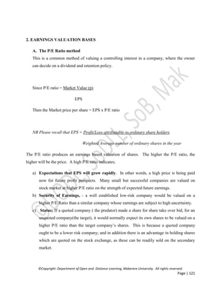 ©Copyright: Department of Open and Distance Learning, Makerere University. All rights reserved.
Page | 121
2. EARNINGS VALUATION BASES
A. The P/E Ratio method
This is a common method of valuing a controlling interest in a company, where the owner
can decide on a dividend and retention policy.
Since P/E ratio = Market Value (p)
EPS
Then the Market price per share = EPS x P/E ratio
NB Please recall that EPS = Profit/Loss attributable to ordinary share holders
Weighted Average number of ordinary shares in the year
The P/E ratio produces an earnings based valuation of shares. The higher the P/E ratio, the
higher will be the price. A high P/E ratio indicates;
a) Expectations that EPS will grow rapidly. In other words, a high price is being paid
now for future profit prospects. Many small but successful companies are valued on
stock market at higher P/E ratio on the strength of expected future earnings.
b) Security of Earnings, - a well established low-risk company would be valued on a
higher P/E Ratio than a similar company whose earnings are subject to high uncertainty.
c) Status; If a quoted company ( the predator) made a share for share take over bid, for an
unquoted company(the target), it would normally expect its own shares to be valued on a
higher P/E ratio than the target company’s shares. This is because a quoted company
ought to be a lower risk company; and in addition there is an advantage in holding shares
which are quoted on the stock exchange, as these can be readily sold on the secondary
market.
 