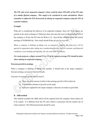 ©Copyright: Department of Open and Distance Learning, Makerere University. All rights reserved.
Page | 122
The P/E ratio of an unquoted company’s share could be about 50%-60% of the P/E ratio
of a similar Quoted company. This ought to be considered in exam calculations. Please
remember to adjust the P/E downwards if valuing an unquoted company using the P/E of
a quoted company
Example
Waks plc is considering the takeover of an unquoted company, Seya Ltd. Waks shares are
quoted on the stock exchange at 320shs per share and since the most recent published EPS of
the company is 20 shs, the P/E ratio for Waks is 16. Seya ltd has 100,000 shares and current
earnings of 50,000,000 shs. How much should Waks plc pay for seya ltd?
When a company is thinking of taking over an unquoted company, the final price will be
agreed by negotiation after taking into consideration factors such as economic and financial
conditions, asset backing and liquidity, the size and status of industry.
For exam purposes, a figure around 2/3 to 1/2 of the industry average P/E should be taken
when valuing an unquoted company.
Forecast growth in earnings
When a company is thinking of taking over another, it should look at the target company’s
forecast earnings, not just its historical results.
Forecasts of earnings should only be used if;
a) There are good reasons to believe that earnings growth will be achieved.
b) A reasonable estimate of growth can be made
c) Forecasts supplied by the target company’s directors are made in good faith.
B. ARR method
This method considers the ARR which will be required from the company whose shares are
to be valued. It is different from the P/E ratio which is concerned with the market rate of
return required. The following formula should be used;
 