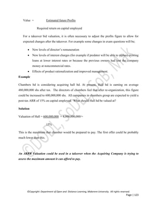 ©Copyright: Department of Open and Distance Learning, Makerere University. All rights reserved.
Page | 123
Value = Estimated future Profits
Required return on capital employed
For a takeover bid valuation, it is often necessary to adjust the profits figure to allow for
expected changes after the takeover. For example some changes in exam questions will be;
 New levels of director’s remuneration
 New levels of interest charges (for example if predator will be able to replace existing
loans at lower interest rates or because the previous owners had lent the company
money at noncommercial rates.
 Effects of product rationalization and improved management.
Example
Chambers ltd is considering acquiring hall ltd. At present, Hall ltd is earning on average
480,000,000 shs after tax. The directors of chambers feel that after re-organization, this figure
could be increased to 600,000,000 shs. All companies in chambers group are expected to yield a
post-tax ARR of 15% on capital employed. What should Hall ltd be valued at?
Solution
Valuation of Hall = 600,000,000 = 4,000,000,000/=
15%
This is the maximum that chamber would be prepared to pay. The first offer could be probably
much lower than this.
An ARRR Valuation could be used in a takeover when the Acquiring Company is trying to
assess the maximum amount it can afford to pay.
 