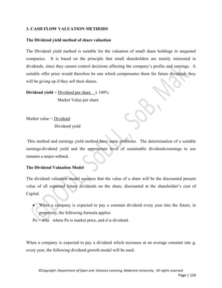 ©Copyright: Department of Open and Distance Learning, Makerere University. All rights reserved.
Page | 124
3. CASH FLOW VALUATION METHODS
The Dividend yield method of share valuation
The Dividend yield method is suitable for the valuation of small share holdings in unquoted
companies. It is based on the principle that small shareholders are mainly interested in
dividends, since they cannot control decisions affecting the company’s profits and earnings. A
suitable offer price would therefore be one which compensates them for future dividends they
will be giving up if they sell their shares.
Dividend yield = Dividend per share x 100%
Market Value per share
Market value = Dividend
Dividend yield
This method and earnings yield method have same problems. The determination of a suitable
earnings/dividend yield and the appropriate level of sustainable dividends/earnings to use
remains a major setback.
The Dividend Valuation Model
The dividend valuation model assumes that the value of a share will be the discounted present
value of all expected future dividends on the share, discounted at the shareholder’s cost of
Capital.
 When a company is expected to pay a constant dividend every year into the future, in
perpetuity, the following formula applies
Po = d/ke where Po is market price, and d is dividend.
When a company is expected to pay a dividend which increases at an average constant rate g,
every year, the following dividend growth model will be used.
 