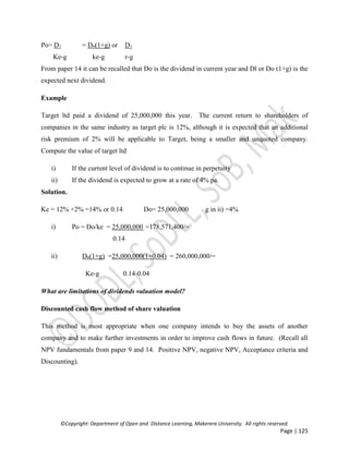 ©Copyright: Department of Open and Distance Learning, Makerere University. All rights reserved.
Page | 125
Po= D1 = D0(1+g) or D1
Ke-g ke-g r-g
From paper 14 it can be recalled that Do is the dividend in current year and Dl or Do (1+g) is the
expected next dividend.
Example
Target ltd paid a dividend of 25,000,000 this year. The current return to shareholders of
companies in the same industry as target plc is 12%, although it is expected that an additional
risk premium of 2% will be applicable to Target, being a smaller and unquoted company.
Compute the value of target ltd
i) If the current level of dividend is to continue in perpetuity
ii) If the dividend is expected to grow at a rate of 4% pa.
Solution.
Ke = 12% +2% =14% or 0.14 Do= 25,000,000 g in ii) =4%
i) Po = Do/ke = 25,000,000 =178,571,400/=
0.14
ii) D0(1+g) =25,000,000(1+0.04) = 260,000,000/=
Ke-g 0.14-0.04
What are limitations of dividends valuation model?
Discounted cash flow method of share valuation
This method is most appropriate when one company intends to buy the assets of another
company and to make further investments in order to improve cash flows in future. (Recall all
NPV fundamentals from paper 9 and 14. Positive NPV, negative NPV, Acceptance criteria and
Discounting).
 
