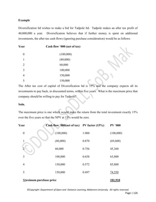 ©Copyright: Department of Open and Distance Learning, Makerere University. All rights reserved.
Page | 126
Example
Diversification ltd wishes to make a bid for Tadpole ltd. Tadpole makes an after tax profit of
40,000,000 a year. Diversification believes that if further money is spent on additional
investments, the after tax cash flows (ignoring purchase consideration) would be as follows
Year Cash flow ‘000 (net of tax)
0 (100,000)
1 (80,000)
2 60,000
3 100,000
4 150,000
5 150,000
The After tax cost of capital of Diversification ltd is 15% and the company expects all its
investments to pay back, in discounted terms, within five years. What is the maximum price that
company should be willing to pay for Tadpole?
Soln.
The maximum price is one which would make the return from the total investment exactly 15%
over the five years so that the NPV at 15% would be zero.
Year Cash flow ‘000(net of tax) PV factor (15%) PV ‘000
0 (100,000) 1.000 (100,000)
1 (80,000) 0.870 (69,600)
2 60,000 0.756 45,360
3 100,000 0.658 65,800
4 150,000 0.572 85,800
5 150,000 0.497 74,550
Maximum purchase price 101,910
 