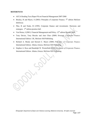 ©Copyright: Department of Open and Distance Learning, Makerere University. All rights reserved.
Page | 127
REFERENCES
 ACCA Reading Text (Paper F9) on Financial Management 2007-2008
 Brealey, R and Myers, S (2003): Principles of corporate Finance. 7th
edition McGraw
Hill/Irwin
 Pike, R and Neale, B (1999): Corporate finance and investments: Decisions and
strategies. 3rd
edition prentice hall.
 Van Horne, J (2001): Financial Management and Policy .12th
edition Prentice Hall
 Tony Davies, Tony Boczko and Jean Chen (2008) Strategic Corporate Finance.
International Edition. UK, McGraw Hill Publishing.
 Richard A. Brealy and Stewart C. Myers (2008) Principles of Corporate Finance.
International Edition. Athens, Greece, McGraw Hill Publishing.
 Stephen A. Ross and Randolph W. Westerfield (2008) Essentials of Corporate Finance.
International Edition. Athens, Greece, McGraw Hill Publishing.
 