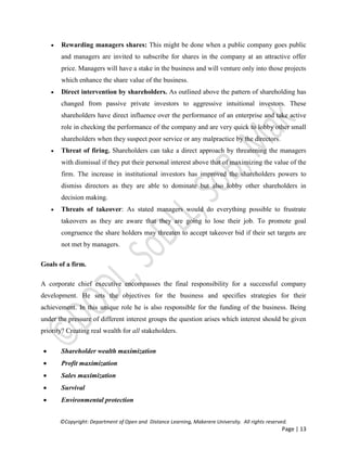 ©Copyright: Department of Open and Distance Learning, Makerere University. All rights reserved.
Page | 13
 Rewarding managers shares: This might be done when a public company goes public
and managers are invited to subscribe for shares in the company at an attractive offer
price. Managers will have a stake in the business and will venture only into those projects
which enhance the share value of the business.
 Direct intervention by shareholders. As outlined above the pattern of shareholding has
changed from passive private investors to aggressive intuitional investors. These
shareholders have direct influence over the performance of an enterprise and take active
role in checking the performance of the company and are very quick to lobby other small
shareholders when they suspect poor service or any malpractice by the directors.
 Threat of firing. Shareholders can take a direct approach by threatening the managers
with dismissal if they put their personal interest above that of maximizing the value of the
firm. The increase in institutional investors has improved the shareholders powers to
dismiss directors as they are able to dominate but also lobby other shareholders in
decision making.
 Threats of takeover: As stated managers would do everything possible to frustrate
takeovers as they are aware that they are going to lose their job. To promote goal
congruence the share holders may threaten to accept takeover bid if their set targets are
not met by managers.
Goals of a firm.
A corporate chief executive encompasses the final responsibility for a successful company
development. He sets the objectives for the business and specifies strategies for their
achievement. In this unique role he is also responsible for the funding of the business. Being
under the pressure of different interest groups the question arises which interest should be given
priority? Creating real wealth for all stakeholders.
 Shareholder wealth maximization
 Profit maximization
 Sales maximization
 Survival
 Environmental protection
 