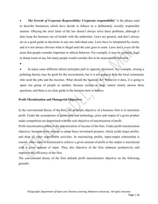 ©Copyright: Department of Open and Distance Learning, Makerere University. All rights reserved.
Page | 14
 The Growth of Corporate Responsibility: Corporate responsibility’ is the phrase used
to describe businesses which have decide to behave in a deliberately socially responsible
manner. Obeying the strict letter of the law doesn’t always solve these problems, although it
does keep the business out of trouble with the authorities. Laws are general, and don’t always
act as a good guide to decisions in any one individual case. Laws have to interpreted by courts,
and it is not always obvious what is illegal until the case goes to court. Laws don’t cover all the
areas that people consider important in ethical behavior. For example, it may be perfectly legal
to dump waste at sea, but many people would consider this to be unacceptable behavior.

 In many cases different ethical principles pull in opposite directions. For example, closing a
polluting factory may be good for the environment, but it is not going to help the local community
who need the jobs and the incomes. What should the business do? Whatever it does, it is going to
upset one group of people or another, because society at large cannot clearly answer these
questions, and there is no clear guide to the business how to behave.
Profit Maximization and Managerial Objectives
In the conventional theory of the firm, the principle objective of a business firm is to maximize
profit. Under the assumptions of given taste and technology, price and output of a given product
under competition are determined with the sole objective of maximization of profit.
Profit maximization refers to the maximization of income of the firm. Under profit maximization
objective, business firms attempt to adopt those investment projects, which yields larger profits,
and drop all other unprofitable activities. In maximizing profits, input-output relationship is
crucial, either input is minimized to achieve a given amount of profit or the output is maximized
with a given amount of input. Thus, this objective of the firm enhances productivity and
improves the efficiency of the firm.
The conventional theory of the firm defends profit maximization objective on the following
grounds:
 