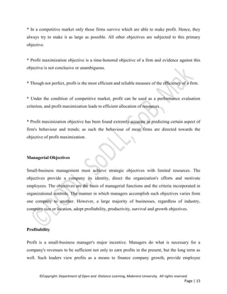 ©Copyright: Department of Open and Distance Learning, Makerere University. All rights reserved.
Page | 15
* In a competitive market only those firms survive which are able to make profit. Hence, they
always try to make it as large as possible. All other objectives are subjected to this primary
objective.
* Profit maximization objective is a time-honored objective of a firm and evidence against this
objective is not conclusive or unambiguous.
* Though not perfect, profit is the most efficient and reliable measure of the efficiency of a firm.
* Under the condition of competitive market, profit can be used as a performance evaluation
criterion, and profit maximization leads to efficient allocation of resources.
* Profit maximization objective has been found extremly accurate in predicting certain aspect of
firm's behaviour and trends; as such the behaviour of most firms are directed towards the
objective of profit maximization.
Managerial Objectives
Small-business management must achieve strategic objectives with limited resources. The
objectives provide a company its identity, direct the organization's efforts and motivate
employees. The objectives are the basis of managerial functions and the criteria incorporated in
organizational controls. The manner in which managers accomplish such objectives varies from
one company to another. However, a large majority of businesses, regardless of industry,
company size or location, adopt profitability, productivity, survival and growth objectives.
Profitability
Profit is a small-business manager's major incentive. Managers do what is necessary for a
company's revenues to be sufficient not only to earn profits in the present, but the long term as
well. Such leaders view profits as a means to finance company growth, provide employee
 