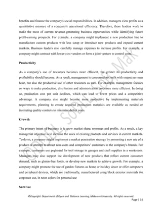 ©Copyright: Department of Open and Distance Learning, Makerere University. All rights reserved.
Page | 16
benefits and finance the company's social responsibilities. In addition, managers view profits as a
quantitative measure of a company's operational efficiency. Therefore, these leaders work to
make the most of current revenue-generating business opportunities while identifying future
profit-earning prospects. For example, a company might implement a new production line to
manufacture custom products with less scrap or introduce new products and expand current
markets. Business leaders also carefully manage expenses to increase profits. For example, a
company might contract with lower-cost vendors or form a joint venture to control costs.
Productivity
As a company’s use of resources becomes more efficient, the greater its productivity and
profitability should become. As a result, management is concerned not only with output per man
hour, but also the productive use of other resources as well. For example, management focuses
on ways to make production, distribution and administration processes more efficient. In doing
so, production cost per unit declines, which can lead to lower prices and a competitive
advantage. A company also might become more productive by implementing materials
requirements, planning to ensure required production materials are available as needed or
instituting quality controls to minimize defect costs.
Growth
The primary intent of business is to grow market share, revenues and profits. As a result, a key
managerial objective is to increase the sales of existing products and services in current markets.
To do so, a company might implement a market penetration strategy by promoting a new use of a
product or attempt to attract non-users and competitors’ customers to the company's brands. For
example, customers use pegboard for tool storage in garages and craft supplies in a workroom.
Managers may also support the development of new products that reflect current consumer
demand, such as gluten-free foods, or develop new markets to achieve growth. For example, a
company might promote the use of garden fixtures as home or holiday decor or offer computers
and peripheral devices, which are traditionally, manufactured using black exterior materials for
corporate use, in neon colors for personal use
Survival
 