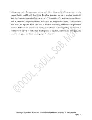 ©Copyright: Department of Open and Distance Learning, Makerere University. All rights reserved.
Page | 17
Managers recognize that a company survives only if it produces and distributes products at price
greater than its variable and fixed costs. Therefore, company survival is a critical managerial
objective. Managers must identify ways to fend off the negative effects of environmental issues,
such as recession, changes in customer preferences and antiquated technology. Managers also
must avoid the negative effects of a lack of materials availability and issues with production
facilities. If leaders are effective in meeting such changes in their operating environment, a
company will recover its costs, meet its obligations to creditors, suppliers and employees, and
remain a going concern. If not, the company will not survive.
 