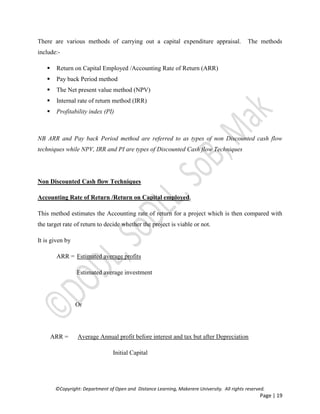 ©Copyright: Department of Open and Distance Learning, Makerere University. All rights reserved.
Page | 19
There are various methods of carrying out a capital expenditure appraisal. The methods
include:-
 Return on Capital Employed /Accounting Rate of Return (ARR)
 Pay back Period method
 The Net present value method (NPV)
 Internal rate of return method (IRR)
 Profitability index (PI)
NB ARR and Pay back Period method are referred to as types of non Discounted cash flow
techniques while NPV, IRR and PI are types of Discounted Cash flow Techniques
Non Discounted Cash flow Techniques
Accounting Rate of Return /Return on Capital employed.
This method estimates the Accounting rate of return for a project which is then compared with
the target rate of return to decide whether the project is viable or not.
It is given by
ARR = Estimated average profits
Estimated average investment
Or
ARR = Average Annual profit before interest and tax but after Depreciation
Initial Capital
 