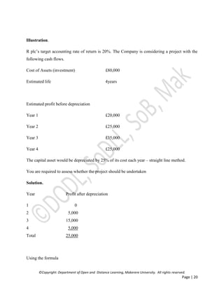 ©Copyright: Department of Open and Distance Learning, Makerere University. All rights reserved.
Page | 20
Illustration.
R plc’s target accounting rate of return is 20%. The Company is considering a project with the
following cash flows.
Cost of Assets (investment) £80,000
Estimated life 4years
Estimated profit before depreciation
Year 1 £20,000
Year 2 £25,000
Year 3 £35,000
Year 4 £25,000
The capital asset would be depreciated by 25% of its cost each year – straight line method.
You are required to assess whether the project should be undertaken
Solution.
Year Profit after depreciation
1 0
2 5,000
3 15,000
4 5,000
Total 25,000
Using the formula
 