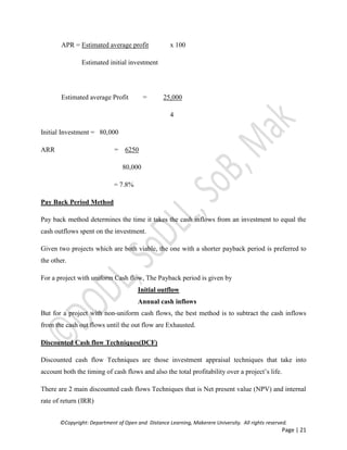 ©Copyright: Department of Open and Distance Learning, Makerere University. All rights reserved.
Page | 21
APR = Estimated average profit x 100
Estimated initial investment
Estimated average Profit = 25,000
4
Initial Investment = 80,000
ARR = 6250
80,000
= 7.8%
Pay Back Period Method
Pay back method determines the time it takes the cash inflows from an investment to equal the
cash outflows spent on the investment.
Given two projects which are both viable, the one with a shorter payback period is preferred to
the other.
For a project with uniform Cash flow, The Payback period is given by
Initial outflow
Annual cash inflows
But for a project with non-uniform cash flows, the best method is to subtract the cash inflows
from the cash out flows until the out flow are Exhausted.
Discounted Cash flow Techniques(DCF)
Discounted cash flow Techniques are those investment appraisal techniques that take into
account both the timing of cash flows and also the total profitability over a project’s life.
There are 2 main discounted cash flows Techniques that is Net present value (NPV) and internal
rate of return (IRR)
 