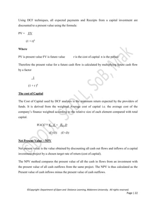 ©Copyright: Department of Open and Distance Learning, Makerere University. All rights reserved.
Page | 22
Using DCF techniques, all expected payments and Receipts from a capital investment are
discounted to a present value using the formula:
PV = FV
(1 + r)n
Where
PV is present value FV is future value r is the cost of capital n is the period
Therefore the present value for a future cash flow is calculated by multiplying future cash flow
by a factor
1
(1 + r )n
The cost of Capital
The Cost of Capital used by DCF analysis is the minimum return expected by the providers of
funds. It is derived from the weighted Average cost of capital i.e. the average cost of the
company’s finance weighted according to the relative size of each element compared with total
capital.
WACC = Ke .E + Kd .D
(E+D) (E+D)
Net Present Value – NPV
Net present value is the value obtained by discounting all cash out flows and inflows of a capital
investment project by a chosen target rate of return (cost of capital).
The NPV method compares the present value of all the cash in flows from an investment with
the present value of all cash outflows from the same project. The NPV is thus calculated as the
Present value of cash inflows minus the present value of cash outflows.
 