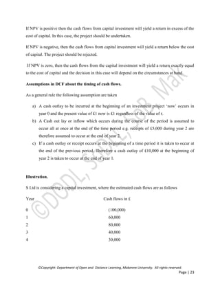 ©Copyright: Department of Open and Distance Learning, Makerere University. All rights reserved.
Page | 23
If NPV is positive then the cash flows from capital investment will yield a return in excess of the
cost of capital. In this case, the project should be undertaken.
If NPV is negative, then the cash flows from capital investment will yield a return below the cost
of capital. The project should be rejected.
If NPV is zero, then the cash flows from the capital investment will yield a return exactly equal
to the cost of capital and the decision in this case will depend on the circumstances at hand.
Assumptions in DCF about the timing of cash flows.
As a general rule the following assumption are taken
a) A cash outlay to be incurred at the beginning of an investment project ‘now’ occurs in
year 0 and the present value of £1 now is £1 regardless of the value of r.
b) A Cash out lay or inflow which occurs during the course of the period is assumed to
occur all at once at the end of the time period e.g. receipts of £5,000 during year 2 are
therefore assumed to occur at the end of year 2.
c) If a cash outlay or receipt occurs at the beginning of a time period it is taken to occur at
the end of the previous period. Therefore a cash outlay of £10,000 at the beginning of
year 2 is taken to occur at the end of year 1.
Illustration.
S Ltd is considering a capital investment, where the estimated cash flows are as follows
Year Cash flows in £
0 (100,000)
1 60,000
2 80,000
3 40,000
4 30,000
 