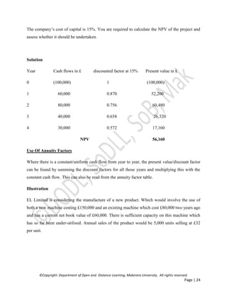 ©Copyright: Department of Open and Distance Learning, Makerere University. All rights reserved.
Page | 24
The company’s cost of capital is 15%. You are required to calculate the NPV of the project and
assess whether it should be undertaken.
Solution
Year Cash flows in £ discounted factor at 15% Present value in £
0 (100,000) 1 (100,000)
1 60,000 0.870 52,200
2 80,000 0.756 60,480
3 40,000 0.658 26,320
4 30,000 0.572 17,160
NPV 56,160
Use Of Annuity Factors
Where there is a constant/uniform cash flow from year to year, the present value/discount factor
can be found by summing the discount factors for all those years and multiplying this with the
constant cash flow. This can also be read from the annuity factor table.
Illustration
EL Limited is considering the manufacture of a new product. Which would involve the use of
both a new machine costing £150,000 and an existing machine which cost £80,000 two years ago
and has a current net book value of £60,000. There is sufficient capacity on this machine which
has so far been under-utilised. Annual sales of the product would be 5,000 units selling at £32
per unit.
 