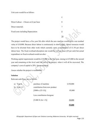 ©Copyright: Department of Open and Distance Learning, Makerere University. All rights reserved.
Page | 25
Unit costs would be as follows
£
Direct Labour – 4 hours at £2 per hour 8
Direct materials 7
Fixed costs including Depreciation 9
24
The project would have a five year life after which the new machine would have a net residual
value of £10,000. Because direct labour is continuously in short supply, labour resources would
have to be diverted from other work which currently earns a contribution of £1.50 per direct
labour hour. The fixed overhead absorption rate would be 2.25 per hour (£9 per unit) but actual
expenditure on fixed overhead would not alter:
Working capital requirements would be £10,000 in the first year, raising to £15,000 in the second
year and remaining at this level until the end of the project, when it will all be recovered. The
company’s cost of capital is 20%. Ignore taxation.
Assess whether the project is worthwhile.
Solution
Relevant cash flows are as follows
a) Year 0. purchase of machine £150,000
b) Year 1-5 contribution from new product
[5000 x (32-15)] 85,000
Less contribution foregone
[5.000 X (4x 1.5)] 30,000
55,000
 