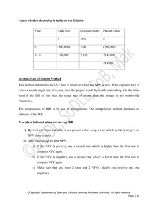 ©Copyright: Department of Open and Distance Learning, Makerere University. All rights reserved.
Page | 27
Assess whether the project is viable or not Solution
Internal Rate of Return Method
This method determines the DCF rate of return at which the NPV is zero. If the expected rate of
return exceeds target rate of return, then the project would be worth undertaking. On the other
hand if the IRR is less than the target rate of return, then the project is not worthwhile
financially.
The computation of IRR is by use of interpolation. The interpolation method produces an
estimate of the IRR.
Procedure followed when estimating IRR
1) By trial and Error calculate a net present value using a rate which is likely to give an
NPV close to zero.
2) After calculating the first NPV,
a) If the NPV is positive, use a second rate which is higher than the first one to
compute NPV again.
b) If the NPV is negative, use a second rate which is lower than the first one to
compute NPV again.
c) Make sure that you have 2 rates and 2 NPVs (ideally one positive and one
negative).
Year Cash flow Discount factor Present value
£ 14% £
0 (500,000) 1.00 (500,000)
1- ∞ 100,000 7.143 7143,000
214300
 