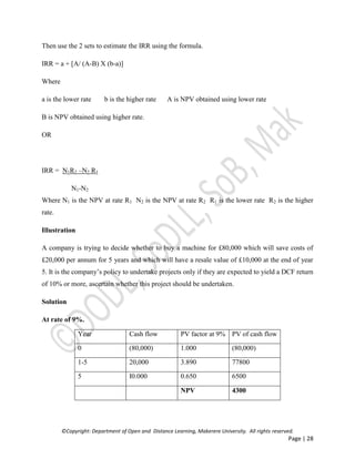 ©Copyright: Department of Open and Distance Learning, Makerere University. All rights reserved.
Page | 28
Then use the 2 sets to estimate the IRR using the formula.
IRR = a + [A/ (A-B) X (b-a)]
Where
a is the lower rate b is the higher rate A is NPV obtained using lower rate
B is NPV obtained using higher rate.
OR
IRR = N1R2 –N2 R1
N1-N2
Where N1 is the NPV at rate R1 N2 is the NPV at rate R2 R1 is the lower rate R2 is the higher
rate.
Illustration
A company is trying to decide whether to buy a machine for £80,000 which will save costs of
£20,000 per annum for 5 years and which will have a resale value of £10,000 at the end of year
5. It is the company’s policy to undertake projects only if they are expected to yield a DCF return
of 10% or more, ascertain whether this project should be undertaken.
Solution
At rate of 9%.
Year Cash flow PV factor at 9% PV of cash flow
0 (80,000) 1.000 (80,000)
1-5 20,000 3.890 77800
5 I0.000 0.650 6500
NPV 4300
 