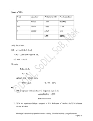 ©Copyright: Department of Open and Distance Learning, Makerere University. All rights reserved.
Page | 29
At rate of 12%
Year Cash flow PV factor at 12% PV of cash flows
0 80,000 1.000 (80,000)
1-5 20,000 3.605 72100
5 10,000 0.567 5670
NPV (2230)
Using the formula
IRR = a + [A/(A-B) X (b-a)]
= 9% + [4300/4300 +2230 X 3 %]
= 0.1098 ~ 11 %
OR, using
N1 R2 –N2 R1
N1 – N2
(4300 X 0.12 + 2230 X 0.09)
4300 + 2230 = 0.1098 ~ 11 %
NB
1) IRR of a project with cash flows to perpetuity is given by
Annual inflow x 100
Initial investment
2) NPV is a superior technique compared to IRR. So in case of conflict, the NPV indicator
should be taken.
 