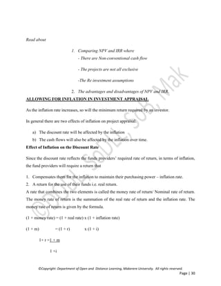 ©Copyright: Department of Open and Distance Learning, Makerere University. All rights reserved.
Page | 30
Read about
1. Comparing NPV and IRR where
- There are Non-conventional cash flow
- The projects are not all exclusive
-The Re investment assumptions
2. The advantages and disadvantages of NPV and IRR.
ALLOWING FOR INFLATION IN INVESTMENT APPRAISAL
As the inflation rate increases, so will the minimum return required by an investor.
In general there are two effects of inflation on project appraisal.
a) The discount rate will be affected by the inflation
b) The cash flows will also be affected by the inflation over time.
Effect of Inflation on the Discount Rate
Since the discount rate reflects the funds providers’ required rate of return, in terms of inflation,
the fund providers will require a return that
1. Compensates them for the inflation to maintain their purchasing power – inflation rate.
2. A return for the use of their funds i.e. real return.
A rate that combines the two elements is called the money rate of return/ Nominal rate of return.
The money rate of return is the summation of the real rate of return and the inflation rate. The
money rate of return is given by the formula.
(1 + money rate) = (1 + real rate) x (1 + inflation rate)
(1 + m) = (1 + r) x (1 + i)
1+ r =1 + m
1 +i
 