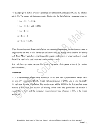 ©Copyright: Department of Open and Distance Learning, Makerere University. All rights reserved.
Page | 31
For example given that an investor’s expected rate of return (Real rate) is 10% and the inflation
rate is 5%. The money rate that compensates this investor for the inflationary tendency would be
1 + m = (1 + r) x (1 +i)
1 + m = (1 +0.1) x (1 +0.050)
1 + m = 1.155
m = 1.155 –1
m = 0.155 ≈ 15.5%
When discounting cash flows with inflation you can use either the real rate or the money rate as
longer as the real rate is used on the real cash flows and the money rate is used on the money
cash flows. Money cash flows refer to cash flows expressed in term of actual number of pounds
that will be received or paid on the various future dates, while
Real cash flows are those expressed in terms of the value of the pound at time 0 (at constant
price level terms).
Illustration
K Ltd is considering a project which would cost £7,500 now. The expected annual returns for its
life span of 4 years are £3750. The project will cause savings of £750 a year in year 1 rising by
5% each year because of inflation. The running costs will be £1500 in the first year but would
increase at 10% each year because of inflating labour costs. The general rate of inflation is
expected to be 7.5% and the company’s required money rate of return is 16%. is the project
worthwhile?
 