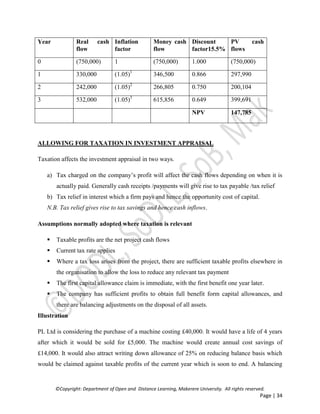 ©Copyright: Department of Open and Distance Learning, Makerere University. All rights reserved.
Page | 34
Year Real cash
flow
Inflation
factor
Money cash
flow
Discount
factor15.5%
PV cash
flows
0 (750,000) 1 (750,000) 1.000 (750,000)
1 330,000 (1.05)1
346,500 0.866 297,990
2 242,000 (1.05)2
266,805 0.750 200,104
3 532,000 (1.05)3
615,856 0.649 399,691
NPV 147,785
ALLOWING FOR TAXATION IN INVESTMENT APPRAISAL
Taxation affects the investment appraisal in two ways.
a) Tax charged on the company’s profit will affect the cash flows depending on when it is
actually paid. Generally cash receipts /payments will give rise to tax payable /tax relief
b) Tax relief in interest which a firm pays and hence the opportunity cost of capital.
N.B. Tax relief gives rise to tax savings and hence cash inflows.
Assumptions normally adopted where taxation is relevant
 Taxable profits are the net project cash flows
 Current tax rate applies
 Where a tax loss arises from the project, there are sufficient taxable profits elsewhere in
the organisation to allow the loss to reduce any relevant tax payment
 The first capital allowance claim is immediate, with the first benefit one year later.
 The company has sufficient profits to obtain full benefit form capital allowances, and
there are balancing adjustments on the disposal of all assets.
Illustration
PL Ltd is considering the purchase of a machine costing £40,000. It would have a life of 4 years
after which it would be sold for £5,000. The machine would create annual cost savings of
£14,000. It would also attract writing down allowance of 25% on reducing balance basis which
would be claimed against taxable profits of the current year which is soon to end. A balancing
 