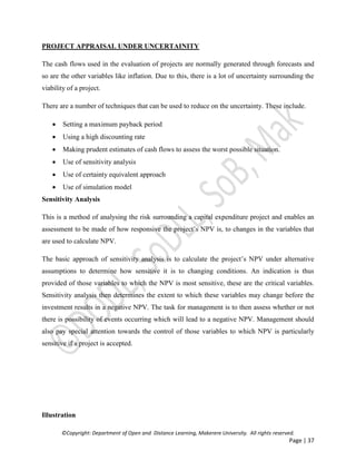 ©Copyright: Department of Open and Distance Learning, Makerere University. All rights reserved.
Page | 37
PROJECT APPRAISAL UNDER UNCERTAINITY
The cash flows used in the evaluation of projects are normally generated through forecasts and
so are the other variables like inflation. Due to this, there is a lot of uncertainty surrounding the
viability of a project.
There are a number of techniques that can be used to reduce on the uncertainty. These include.
 Setting a maximum payback period
 Using a high discounting rate
 Making prudent estimates of cash flows to assess the worst possible situation.
 Use of sensitivity analysis
 Use of certainty equivalent approach
 Use of simulation model
Sensitivity Analysis
This is a method of analysing the risk surrounding a capital expenditure project and enables an
assessment to be made of how responsive the project’s NPV is, to changes in the variables that
are used to calculate NPV.
The basic approach of sensitivity analysis is to calculate the project’s NPV under alternative
assumptions to determine how sensitive it is to changing conditions. An indication is thus
provided of those variables to which the NPV is most sensitive, these are the critical variables.
Sensitivity analysis then determines the extent to which these variables may change before the
investment results in a negative NPV. The task for management is to then assess whether or not
there is possibility of events occurring which will lead to a negative NPV. Management should
also pay special attention towards the control of those variables to which NPV is particularly
sensitive if a project is accepted.
Illustration
 