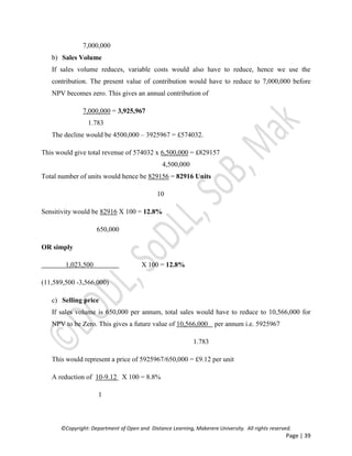 ©Copyright: Department of Open and Distance Learning, Makerere University. All rights reserved.
Page | 39
7,000,000
b) Sales Volume
If sales volume reduces, variable costs would also have to reduce, hence we use the
contribution. The present value of contribution would have to reduce to 7,000,000 before
NPV becomes zero. This gives an annual contribution of
7,000,000 = 3,925,967
1.783
The decline would be 4500,000 – 3925967 = £574032.
This would give total revenue of 574032 x 6,500,000 = £829157
4,500,000
Total number of units would hence be 829156 = 82916 Units
10
Sensitivity would be 82916 X 100 = 12.8%
650,000
OR simply
1,023,500 X 100 = 12.8%
(11,589,500 -3,566,000)
c) Selling price
If sales volume is 650,000 per annum, total sales would have to reduce to 10,566,000 for
NPV to be Zero. This gives a future value of 10,566,000 per annum i.e. 5925967
1.783
This would represent a price of 5925967/650,000 = £9.12 per unit
A reduction of 10-9.12 X 100 = 8.8%
1
 