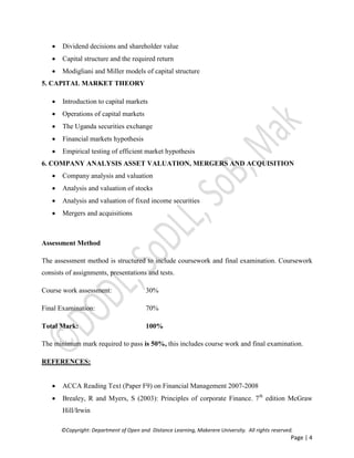 ©Copyright: Department of Open and Distance Learning, Makerere University. All rights reserved.
Page | 4
 Dividend decisions and shareholder value
 Capital structure and the required return
 Modigliani and Miller models of capital structure
5. CAPITAL MARKET THEORY
 Introduction to capital markets
 Operations of capital markets
 The Uganda securities exchange
 Financial markets hypothesis
 Empirical testing of efficient market hypothesis
6. COMPANY ANALYSIS ASSET VALUATION, MERGERS AND ACQUISITION
 Company analysis and valuation
 Analysis and valuation of stocks
 Analysis and valuation of fixed income securities
 Mergers and acquisitions
Assessment Method
The assessment method is structured to include coursework and final examination. Coursework
consists of assignments, presentations and tests.
Course work assessment: 30%
Final Examination: 70%
Total Mark: 100%
The minimum mark required to pass is 50%, this includes course work and final examination.
REFERENCES:
 ACCA Reading Text (Paper F9) on Financial Management 2007-2008
 Brealey, R and Myers, S (2003): Principles of corporate Finance. 7th
edition McGraw
Hill/Irwin
 