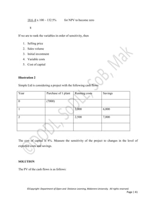©Copyright: Department of Open and Distance Learning, Makerere University. All rights reserved.
Page | 41
18.6 -8 x 100 – 132.5% for NPV to become zero
8
If we are to rank the variables in order of sensitivity, then
1. Selling price
2. Sales volume
3. Initial investment
4. Variable costs
5. Cost of capital
Illustration 2
Simple Ltd is considering a project with the following cash flows
Year Purchase of 1 plant Running costs Savings
0 (7000)
1 2,000 6,000
2 2,500 7,000
The cost of capital is 8%. Measure the sensitivity of the project to changes in the level of
expected costs and savings.
SOLUTION
The PV of the cash flows is as follows:
 