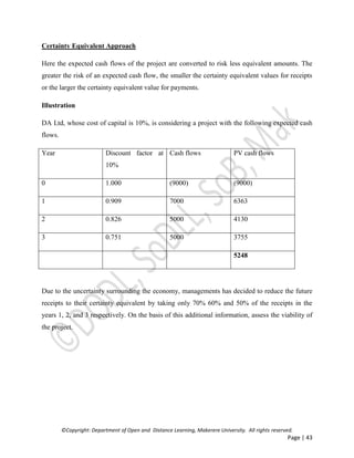 ©Copyright: Department of Open and Distance Learning, Makerere University. All rights reserved.
Page | 43
Certainty Equivalent Approach
Here the expected cash flows of the project are converted to risk less equivalent amounts. The
greater the risk of an expected cash flow, the smaller the certainty equivalent values for receipts
or the larger the certainty equivalent value for payments.
Illustration
DA Ltd, whose cost of capital is 10%, is considering a project with the following expected cash
flows.
Year Discount factor at
10%
Cash flows PV cash flows
0 1.000 (9000) (9000)
1 0.909 7000 6363
2 0.826 5000 4130
3 0.751 5000 3755
5248
Due to the uncertainty surrounding the economy, managements has decided to reduce the future
receipts to their certainty equivalent by taking only 70% 60% and 50% of the receipts in the
years 1, 2, and 3 respectively. On the basis of this additional information, assess the viability of
the project.
 