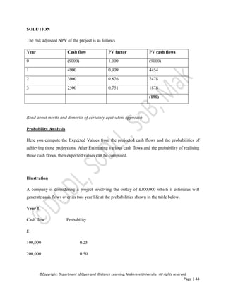 ©Copyright: Department of Open and Distance Learning, Makerere University. All rights reserved.
Page | 44
SOLUTION
The risk adjusted NPV of the project is as follows
Year Cash flow PV factor PV cash flows
0 (9000) 1.000 (9000)
1 4900 0.909 4454
2 3000 0.826 2478
3 2500 0.751 1878
(190)
Read about merits and demerits of certainty equivalent approach
Probability Analysis
Here you compute the Expected Values from the projected cash flows and the probabilities of
achieving those projections. After Estimating various cash flows and the probability of realising
those cash flows, then expected values can be computed.
Illustration
A company is considering a project involving the outlay of £300,000 which it estimates will
generate cash flows over its two year life at the probabilities shown in the table below.
Year 1
Cash flow Probability
£
100,000 0.25
200,000 0.50
 