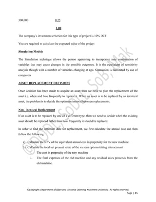 ©Copyright: Department of Open and Distance Learning, Makerere University. All rights reserved.
Page | 45
300,000 0.25
1.00
The company’s investment criterion for this type of project is 10% DCF.
You are required to calculate the expected value of the project
Simulation Models
The Simulation technique allows the person appraising to incorporate may combination of
variables that may cause changes in the possible outcomes. It is the equivalent of sensitivity
analysis though with a number of variables changing at ago. Simulation is facilitated by use of
computers
ASSET REPLACEMENT DECISIONS
Once decision has been made to acquire an asset then we have to plan the replacement of the
asset i.e. when and how frequently to replace it. When an asset is to be replaced by an identical
asset, the problem is to decide the optimum interval between replacements.
Non- Identical Replacement
If an asset is to be replaced by one of a different type, then we need to decide when the existing
asset should be replaced rather than how frequently it should be replaced.
In order to find the optimum date for replacement, we first calculate the annual cost and then
follow the following.
a) Calculate the NPV of the equivalent annual cost in perpetuity for the new machine.
b) Calculate the total net present value of the various options taking into account
i. The cost in perpetuity of the new machine
ii. The final expenses of the old machine and any residual sales proceeds from the
old machine.
 