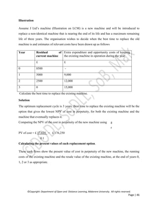 ©Copyright: Department of Open and Distance Learning, Makerere University. All rights reserved.
Page | 46
Illustration
Assume J Ltd’s machine (Illustration on LCM) is a new machine and will be introduced to
replace a non-identical machine that is nearing the end of its life and has a maximum remaining
life of three years. The organisation wishes to decide when the best time to replace the old
machine is and estimates of relevant costs have been drawn up as follows
Year Residual of
current machine
Extra expenditure and opportunity costs of keeping
the existing machine in operation during the year
£ £
0 8500 -
1 5000 9,000
2 2500 12,000
3 0 15,000
Calculate the best time to replace the existing machine.
Solution
The optimum replacement cycle is 3 years. Best time to replace the existing machine will be the
option that gives the lowest NPV of cost in perpetuity, for both the existing machine and the
machine that eventually replaces it.
Computing the NPV of the cost in perpetuity of the new machine using a
r
PV of cost = £ 17,625 = £ 176,250
0.1
Calculating the present values of each replacement option.
These cash flows show the present value of cost in perpetuity of the new machine, the running
costs of the existing machine and the resale value of the existing machine, at the end of years 0,
1, 2 or 3 as appropriate.
 