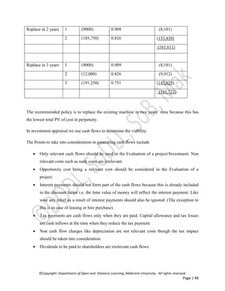 ©Copyright: Department of Open and Distance Learning, Makerere University. All rights reserved.
Page | 48
Replace in 2 years 1 (9000) 0.909 (8,181)
2 (185,750) 0.826 (153,430)
(161,611)
Replace in 3 years 1 (9000) 0.909 (8,181)
2 (12,000) 0.826 (9,912)
3 (191,250) 0.751 (143,629)
(161,722)
The recommended policy is to replace the existing machine in two years’ time because this has
the lowest total PV of cost in perpetuity.
In investment appraisal we use cash flows to determine the viability.
The Points to take into consideration in generating cash flows include
 Only relevant cash flows should be used in the Evaluation of a project/Investment. Non
relevant costs such as sunk costs are irrelevant.
 Opportunity cost being a relevant cost should be considered in the Evaluation of a
project.
 Interest payments should not form part of the cash flows because this is already included
in the discount factor i.e. the time value of money will reflect the interest payment. Like
wise any relief as a result of interest payments should also be ignored. (The exception to
this is in case of leasing or hire purchase).
 Tax payments are cash flows only when they are paid. Capital allowance and tax losses
are cash inflows at the time when they reduce the tax payment.
 Non cash flow charges like depreciation are not relevant costs though the tax impact
should be taken into consideration.
 Dividends to be paid to shareholders are irrelevant cash flows.
 