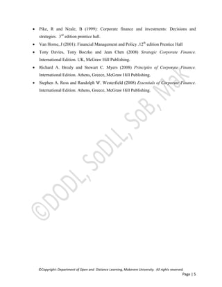 ©Copyright: Department of Open and Distance Learning, Makerere University. All rights reserved.
Page | 5
 Pike, R and Neale, B (1999): Corporate finance and investments: Decisions and
strategies. 3rd
edition prentice hall.
 Van Horne, J (2001): Financial Management and Policy .12th
edition Prentice Hall
 Tony Davies, Tony Boczko and Jean Chen (2008) Strategic Corporate Finance.
International Edition. UK, McGraw Hill Publishing.
 Richard A. Brealy and Stewart C. Myers (2008) Principles of Corporate Finance.
International Edition. Athens, Greece, McGraw Hill Publishing.
 Stephen A. Ross and Randolph W. Westerfield (2008) Essentials of Corporate Finance.
International Edition. Athens, Greece, McGraw Hill Publishing.
 