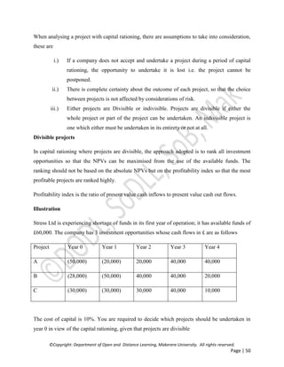 ©Copyright: Department of Open and Distance Learning, Makerere University. All rights reserved.
Page | 50
When analysing a project with capital rationing, there are assumptions to take into consideration,
these are
i.) If a company does not accept and undertake a project during a period of capital
rationing, the opportunity to undertake it is lost i.e. the project cannot be
postponed.
ii.) There is complete certainty about the outcome of each project, so that the choice
between projects is not affected by considerations of risk.
iii.) Either projects are Divisible or indivisible. Projects are divisible if either the
whole project or part of the project can be undertaken. An indivisible project is
one which either must be undertaken in its entirety or not at all.
Divisible projects
In capital rationing where projects are divisible, the approach adopted is to rank all investment
opportunities so that the NPVs can be maximised from the use of the available funds. The
ranking should not be based on the absolute NPVs but on the profitability index so that the most
profitable projects are ranked highly.
Profitability index is the ratio of present value cash inflows to present value cash out flows.
Illustration
Stress Ltd is experiencing shortage of funds in its first year of operation; it has available funds of
£60,000. The company has 3 investment opportunities whose cash flows in £ are as follows
Project Year 0 Year 1 Year 2 Year 3 Year 4
A (50,000) (20,000) 20,000 40,000 40,000
B (28,000) (50,000) 40,000 40,000 20,000
C (30,000) (30,000) 30,000 40,000 10,000
The cost of capital is 10%. You are required to decide which projects should be undertaken in
year 0 in view of the capital rationing, given that projects are divisible
 