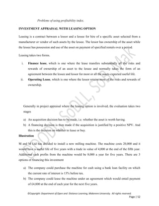 ©Copyright: Department of Open and Distance Learning, Makerere University. All rights reserved.
Page | 52
Problems of using profitability index.
INVESTMENT APPRAISAL WITH LEASING OPTION
Leasing is a contract between a lessor and a lessee for hire of a specific asset selected from a
manufacturer or vendor of such assets by the lessee. The lessor has ownership of the asset while
the lessee has possession and use of the asset on payment of specified rentals over a period.
Leasing takes two forms.
i. Finance lease, which is one where the lease transfers substantially all the risks and
rewards of ownership of an asset to the lessee and normally takes the form of an
agreement between the lessee and lessor for most or all the assets expected useful life.
ii. Operating Lease, which is one where the lessor retains most of the risks and rewards of
ownership.
Generally in project appraisal where the leasing option is involved, the evaluation takes two
stages
a) An acquisition decision has to be made, i.e. whether the asset is worth having.
b) A financing decision is then made if the acquisition is justified by a positive NPV. And
this is the decision on whether to lease or buy.
Illustration
M and M Ltd has decided to install a new milling machine. The machine costs 20,000 and it
would have a useful life of five years with a trade in value of 4,000 at the end of the fifth year.
Additional cash profits from the machine would be 8,000 a year for five years. There are 3
options of financing this investment
a) The company could purchase the machine for cash using a bank loan facility on which
the current rate of interest is 13% before tax.
b) The company could lease the machine under an agreement which would entail payment
of £4,800 at the end of each year for the next five years.
 