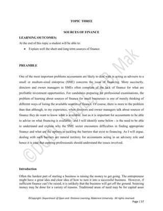 ©Copyright: Department of Open and Distance Learning, Makerere University. All rights reserved.
Page | 57
TOPIC THREE
SOURCES OF FINANCE
LEARNING OUTCOMES:
At the end of this topic a student will be able to:
 Explain well the short and long term sources of finance.
PREAMBLE
One of the most important problems accountants are likely to deal with in acting as advisors to a
small or medium-sized enterprise (SME) concerns the issue of financing. More succinctly,
directors and owner managers in SMEs often complain of the lack of finance for what are
profitable investment opportunities. For candidates preparing for professional examinations, the
problem of learning about sources of finance for small businesses is one of merely thinking of
different ways of listing the available sources of finance. Of course, there is more to the problem
than that although, in my experience, when directors and owner managers talk about sources of
finance they do want to know what is available. Just as it is important for accountants to be able
to advise on what financing is available - and I will identify some below - is the need to be able
to understand and explain why the SME sector encounters difficulties in finding appropriate
finance and what are the options in tackling the barriers that exist to financing. As I will argue,
dealing with such barriers are natural territory for accountants acting in an advisory role and
hence it is vital that aspiring professionals should understand the issues involved.
Introduction
Often the hardest part of starting a business is raising the money to get going. The entrepreneur
might have a great idea and clear idea of how to turn it into a successful business. However, if
sufficient finance can’t be raised, it is unlikely that the business will get off the ground. Sourcing
money may be done for a variety of reasons. Traditional areas of need may be for capital asset
 