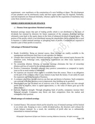 ©Copyright: Department of Open and Distance Learning, Makerere University. All rights reserved.
Page | 58
acquirement - new machinery or the construction of a new building or depot. The development
of new products can be enormously costly and here again capital may be required. Normally,
such developments are financed internally, whereas capital for the acquisition of machinery may
come from external sources.
SHORT-TERM SOURCES OF FINANCE
a) Finance from operations/ Retained earnings
Retained earnings means that part of trading profits which is not distributed in the form of
dividends but retained by directors for future expansion of the company. Retained earnings
ultimately come back to the equity shares in the form of enhanced dividend or capital gains. The
portion of the profits which is not distributed among the shareholders but is retained and is used
in business is called retained earnings or ploughing back of profits. Companies are required to
transfer a part of their profits in reserves.
Advantages of Retained Earnings
 Ready Availability: Being an internal source, these earnings are readily available to the
management and directors don't have to ask outsiders for finance.
 Cheaper than external equity: Retained earnings are cheaper than external equity because the
floatation costs, brokerage costs, underwriting commission are other issue expenses are
eliminated.
 No ownership dilution: Relying on retained earnings eliminates the fear of ownership
dilution and loss of control by the existing shareholders.
 Positive Connotation: Retained earnings carry positive connotation as compared to equity
issue as far as stock market is concerned.
 No expenses are incurred when capital is available from this source. There is no obligation
on the part of the company either to pay interest or pay back the money. It can safely be used
for expansion and modernization of business.
 A company which has enough reserves can face ups and downs in business. Such companies
can continue with their business even in depression, thus building up its goodwill.
 Shareholders may get dividend out of reserves even if the company does not earn enough
profit. Due to reserves, there is capital appreciation, i.e. the value of shares goes up in the
share market.
 Increase financial strength: Through ploughing back of profits, companies increase their
financial strength. Companies may throw out their competitors from the market and
monopolize their position.
Disadvantages of retained earnings
 Limited finance: The amount which can be raised by way of retained earnings will be limited
to an extent only. Keeping in view a stable dividend policy, the directors can't exhaust the
whole balance retained. As a result, the variability of profit after tax is substantially
transmitted to retained earnings.
 