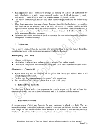 ©Copyright: Department of Open and Distance Learning, Makerere University. All rights reserved.
Page | 59
 High opportunity cost: The retained earnings are nothing but sacrifice of profits made by
equity shareholders. In other words, retained earnings are dividend foregone by equity
shareholders. This sacrifice increases the opportunity cost of retained earnings.
 This method of financing is possible only when there are huge profits and that too for many
years.
 When funds accumulate in reserves, bonus shares are issued to the shareholders to capitalize
such funds. Hence the company has to pay more dividends. By retained earnings the real
capital does not increase while the liability increases. In case bonus shares are not issued, it
may create a situation of under-capitalization because the rate of dividend will be much
higher as compared to other companies.
 Encourage extravagant spending: Capital accumulated through retained earnings encourages
management to spend carelessly.
b) Trade credit
This is always obtained when the suppliers offer credit facilities to the firm by not demanding
immediate payment for the goods and services supplied to the business.
Advantages of Trade Credit
 It has no explicit costs
 It is flexible; it only needs an understanding between the firm and the supplier.
 There are no complicated modalities in securing trade credit for example collateral securities.
Disadvantages of trade credit
 Higher price may lead to charging for the goods and service just because there is no
immediate payment of cash.
 The firm may forego cash discounts because of credit transactions.
 Over stretching of the credit period may lead to poor credit rating.
c) Delay deferred payments
The firm may defer or delay some payments for example wages may be paid at later date,
taxation can be paid after for example six months. This is an indirect source of finance.
d) Bank credit/overdraft
A common source of short term financing for many businesses is a bank over draft. They are
normally provided by clearing banks and represent permission by the bank to write the cheque
even though the firm has insufficient funds deposited in the account to meet the cheque needs.
The firm is allowed to withdraw more money than what is available on the account.
 