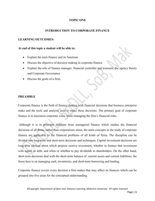 ©Copyright: Department of Open and Distance Learning, Makerere University. All rights reserved.
Page | 6
TOPIC ONE
INTRODUCTION TO CORPORATE FINANCE
LEARNING OUTCOMES:
At end of this topic a student will be able to:
 Explain the term finance and its functions
 Discuss the objective of decision making in corporate finance
 Explain the role of finance manager, financial controller and treasurer, the agency theory
and Corporate Governance
 Discuss the goals of a firm.
PREAMBLE
Corporate finance is the field of finance dealing with financial decisions that business enterprise
make and the tools and analysis used to make these decisions. The primary goal of corporate
finance is to maximize corporate value while managing the firm’s financial risks.
Although it is in principle different from managerial finance which studies the financial
decisions of all firms, rather than corporations alone, the main concepts in the study of corporate
finance are applicable to the financial problems of all kinds of firms. The discipline can be
divided into long-term and short-term decisions and techniques. Capital investment decisions are
long-term choices about which projects receive investment, whether to finance that investment
with equity or debt, and when or whether to pay dividends to shareholders. On the other hand,
short term decisions deal with the short-term balance of .current assets and current liabilities; the
focus here is on managing cash, inventories, and short-term borrowing and lending.
Corporate finance covers every decision a firm makes that may affect its finances which can be
grouped into five areas for the conceptual understanding.
 