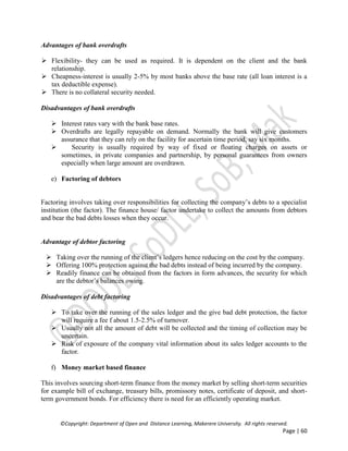 ©Copyright: Department of Open and Distance Learning, Makerere University. All rights reserved.
Page | 60
Advantages of bank overdrafts
 Flexibility- they can be used as required. It is dependent on the client and the bank
relationship.
 Cheapness-interest is usually 2-5% by most banks above the base rate (all loan interest is a
tax deductible expense).
 There is no collateral security needed.
Disadvantages of bank overdrafts
 Interest rates vary with the bank base rates.
 Overdrafts are legally repayable on demand. Normally the bank will give customers
assurance that they can rely on the facility for ascertain time period, say six months.
 Security is usually required by way of fixed or floating charges on assets or
sometimes, in private companies and partnership, by personal guarantees from owners
especially when large amount are overdrawn.
e) Factoring of debtors
Factoring involves taking over responsibilities for collecting the company’s debts to a specialist
institution (the factor). The finance house/ factor undertake to collect the amounts from debtors
and bear the bad debts losses when they occur.
Advantage of debtor factoring
 Taking over the running of the client’s ledgers hence reducing on the cost by the company.
 Offering 100% protection against the bad debts instead of being incurred by the company.
 Readily finance can be obtained from the factors in form advances, the security for which
are the debtor’s balances owing.
Disadvantages of debt factoring
 To take over the running of the sales ledger and the give bad debt protection, the factor
will require a fee f about 1.5-2.5% of turnover.
 Usually not all the amount of debt will be collected and the timing of collection may be
uncertain.
 Risk of exposure of the company vital information about its sales ledger accounts to the
factor.
f) Money market based finance
This involves sourcing short-term finance from the money market by selling short-term securities
for example bill of exchange, treasury bills, promissory notes, certificate of deposit, and short-
term government bonds. For efficiency there is need for an efficiently operating market.
 