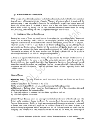 ©Copyright: Department of Open and Distance Learning, Makerere University. All rights reserved.
Page | 61
g) Miscellaneous and sale of assets
Other sources of short-term finance may include; loan from individuals. Sale of Assets is another
internal source of finance is the sale of assets. Whenever a business sells of its assets and the
cash generated is used internally for financing the capital needs, we call it an internal source of
finance by sale of assets. It can work as a short term or long term finance depending on what
kind of assets is sold. Say, selling a car can cater short term and smaller finance needs and selling
land, buildings, or machinery can cater to long term and bigger finance needs.
h) Leasing and hire purchase finance
Leasing is a means of financing which involve the use of capital equipment and other noncurrent
assets such as buildings, motor vehicles, the underlying principle being that use is more
important that ownership. It is a medium term financial arrangement, usually for one to ten years.
There are usually two types of lease that is to say finance and operating lea lease. Hire purchase
agreements and leasing provide finance for the acquisition of specific assets such as cars,
equipment and machinery involving a deposit and repayments over, typically, three to ten years.
Technically, ownership of the asset remains with the lessor whereas title to the goods is
eventually transferred to the hirer in a hire purchase agreement.
A lease is an agreement between two parties, the "lessor" and the "lessee". The lessor owns a
capital asset, but allows the lessee to use it. The lessee makes payments under the terms of the
lease to the lessor, for a specified period of time. Leasing is, therefore, a form of rental. Leased
assets have usually been plant and machinery, cars and commercial vehicles, but might also be
computers and office equipment. There are two basic forms of lease: "operating leases" and
"finance leases".
Types of leases
Operating leases: Operating leases are rental agreements between the lessor and the lessee
whereby:
a) The lessor supplies the equipment to the lessee
b) The lessor is responsible for servicing and maintaining the leased equipment
c) The period of the lease is fairly short, less than the economic life of the asset, so that at the end
of the lease agreement, the lessor can either
i) Lease the equipment to someone else, and obtain a good rent for it, or
ii) Sell the equipment secondhand.
Finance leases: Finance leases are lease agreements between the user of the leased asset (the
lessee) and a provider of finance (the lessor) for most, or all, of the assets expected useful life.
Suppose that a company decides to obtain a company car and finance the acquisition by means of
a finance lease. A car dealer will supply the car. A finance house will agree to act as lessor in a
finance leasing arrangement, and so will purchase the car from the dealer and lease it to the
company. The company will take possession of the car from the car dealer, and make regular
 
