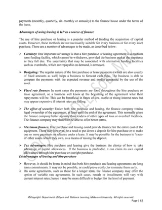 ©Copyright: Department of Open and Distance Learning, Makerere University. All rights reserved.
Page | 62
payments (monthly, quarterly, six monthly or annually) to the finance house under the terms of
the lease.
Advantages of using leasing & HP as a source of finance
The use of hire purchase or leasing is a popular method of funding the acquisition of capital
assets. However, these methods are not necessarily suitable for every business or for every asset
purchase. There are a number of advantages to be made, as described below:
 Certainty: One important advantage is that a hire purchase or leasing agreement is a medium
term funding facility, which cannot be withdrawn, provided the business makes the payments
as they fall due. The uncertainty that may be associated with alternative funding facilities
such as overdrafts, which are repayable on demand, is removed.
 Budgeting: The regular nature of the hire purchase or lease payments (which are also usually
of fixed amounts as well) helps a business to forecast cash flow. The business is able to
compare the payments with the expected revenue and profits generated by the use of the
asset.
 Fixed rate finance: In most cases the payments are fixed throughout the hire purchase or
lease agreement, so a business will know at the beginning of the agreement what their
repayments will be. This can be beneficial in times of low, stable or rising interest rates but
may appear expensive if interest rates are falling.
 The effect of security: Under both hire purchase and leasing, the finance company retains
legal ownership of the equipment, at least until the end of the agreement. This normally gives
the finance company better security than lenders of other types of loan or overdraft facilities.
The finance company may therefore be able to offer better terms.
 Maximum finance: Hire purchase and leasing could provide finance for the entire cost of the
equipment. There may however, be a need to put down a deposit for hire purchase or to make
one or more payments in advance under a lease. It may be possible for the business to 'trade-
in' other assets which they own, as a means of raising the deposit.
 Tax advantages: Hire purchase and leasing give the business the choice of how to take
advantage of capital allowances. If the business is profitable, it can claim its own capital
allowances through hire purchase or outright purchase.
Disadvantages of leasing and hire purchase
 However, it should be borne in mind that both hire purchase and leasing agreements are long
term commitments. It may not be possible, or could prove costly, to terminate them early.
 On some agreements, such as those for a longer term, the finance company may offer the
option of variable rate agreements. In such cases, rentals or installments will vary with
current interest rates; hence it may be more difficult to budget for the level of payment.
 